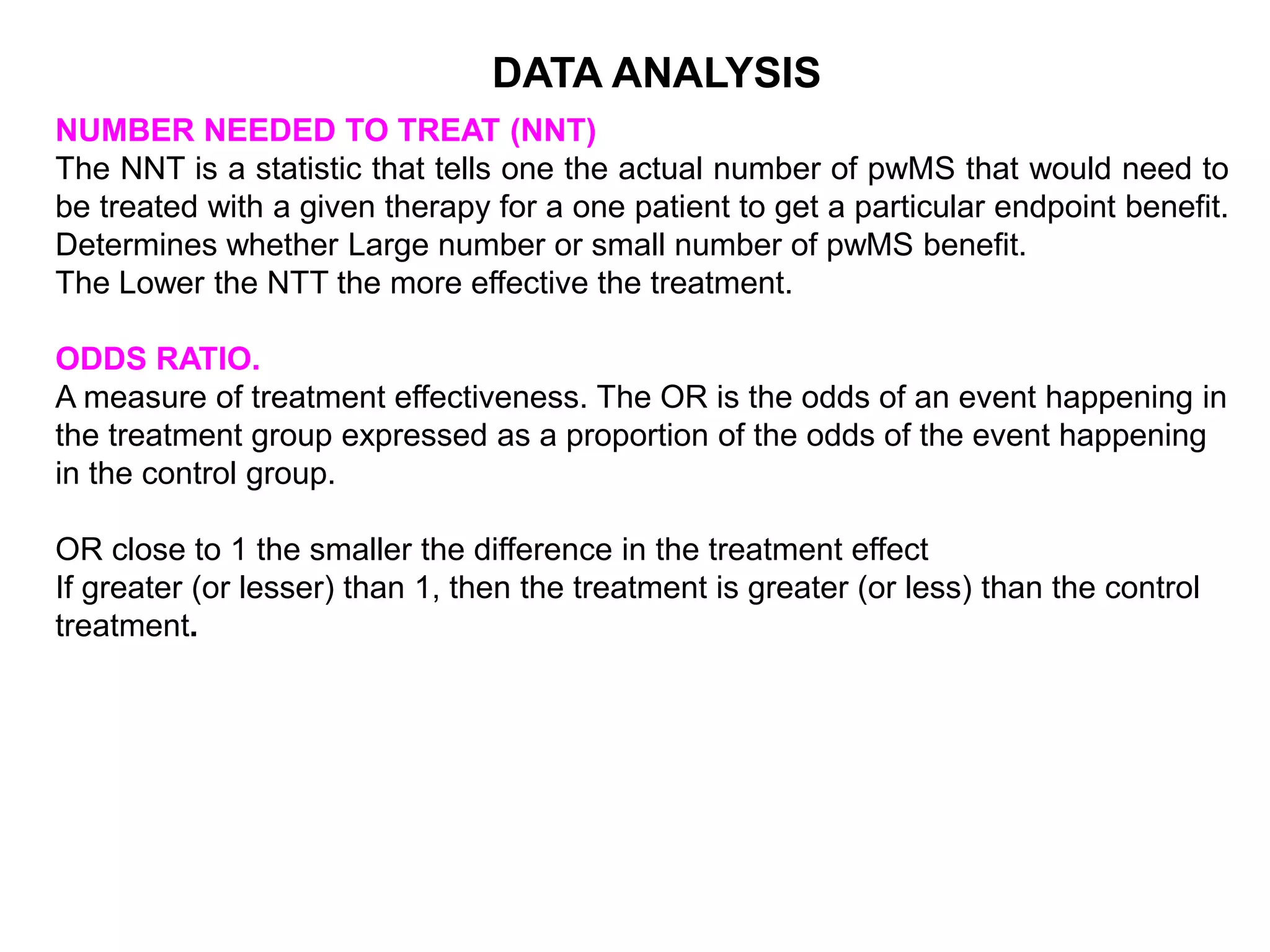 NUMBER NEEDED TO TREAT (NNT)
The NNT is a statistic that tells one the actual number of pwMS that would need to
be treated with a given therapy for a one patient to get a particular endpoint benefit.
Determines whether Large number or small number of pwMS benefit.
The Lower the NTT the more effective the treatment.
ODDS RATIO.
A measure of treatment effectiveness. The OR is the odds of an event happening in
the treatment group expressed as a proportion of the odds of the event happening
in the control group.
OR close to 1 the smaller the difference in the treatment effect
If greater (or lesser) than 1, then the treatment is greater (or less) than the control
treatment.
DATA ANALYSIS
 