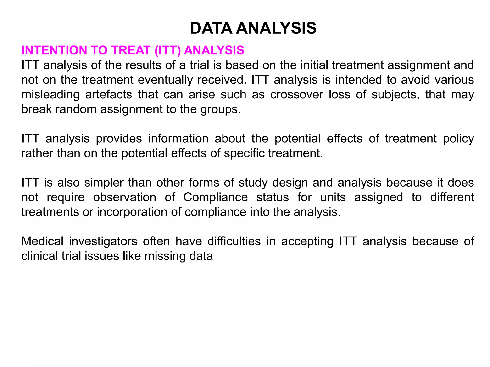 INTENTION TO TREAT (ITT) ANALYSIS
ITT analysis of the results of a trial is based on the initial treatment assignment and
not on the treatment eventually received. ITT analysis is intended to avoid various
misleading artefacts that can arise such as crossover loss of subjects, that may
break random assignment to the groups.
ITT analysis provides information about the potential effects of treatment policy
rather than on the potential effects of specific treatment.
ITT is also simpler than other forms of study design and analysis because it does
not require observation of Compliance status for units assigned to different
treatments or incorporation of compliance into the analysis.
Medical investigators often have difficulties in accepting ITT analysis because of
clinical trial issues like missing data
DATA ANALYSIS
 