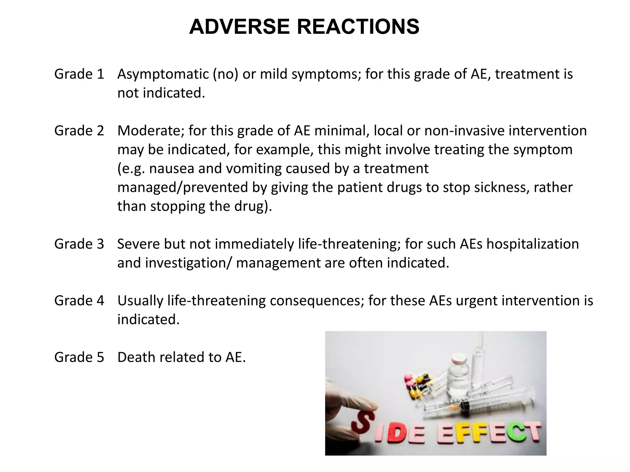 ADVERSE REACTIONS
Grade 1 Asymptomatic (no) or mild symptoms; for this grade of AE, treatment is
not indicated.
Grade 2 Moderate; for this grade of AE minimal, local or non-invasive intervention
may be indicated, for example, this might involve treating the symptom
(e.g. nausea and vomiting caused by a treatment
managed/prevented by giving the patient drugs to stop sickness, rather
than stopping the drug).
Grade 3 Severe but not immediately life-threatening; for such AEs hospitalization
and investigation/ management are often indicated.
Grade 4 Usually life-threatening consequences; for these AEs urgent intervention is
indicated.
Grade 5 Death related to AE.
 