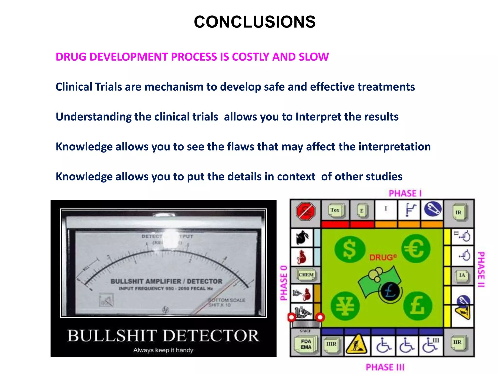 CONCLUSIONS
DRUG DEVELOPMENT PROCESS IS COSTLY AND SLOW
Clinical Trials are mechanism to develop safe and effective treatments
Understanding the clinical trials allows you to Interpret the results
Knowledge allows you to see the flaws that may affect the interpretation
Knowledge allows you to put the details in context of other studies
 