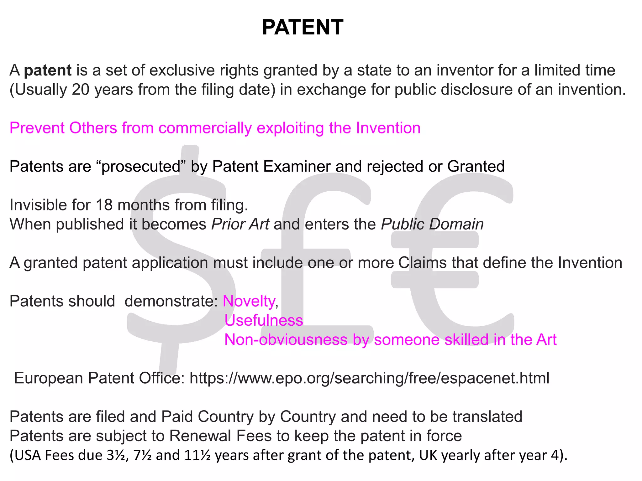 PATENT
A patent is a set of exclusive rights granted by a state to an inventor for a limited time
(Usually 20 years from the filing date) in exchange for public disclosure of an invention.
Prevent Others from commercially exploiting the Invention
Patents are “prosecuted” by Patent Examiner and rejected or Granted
Invisible for 18 months from filing.
When published it becomes Prior Art and enters the Public Domain
A granted patent application must include one or more Claims that define the Invention
Patents should demonstrate: Novelty,
Usefulness
Non-obviousness by someone skilled in the Art
European Patent Office: https://www.epo.org/searching/free/espacenet.html
Patents are filed and Paid Country by Country and need to be translated
Patents are subject to Renewal Fees to keep the patent in force
(USA Fees due 3½, 7½ and 11½ years after grant of the patent, UK yearly after year 4).
 