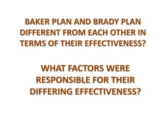 BAKER PLAN AND BRADY PLAN DIFFERENT FROM EACH OTHER IN TERMS OF THEIR EFFECTIVENESS?  WHAT FACTORS WERE RESPONSIBLE FOR THEIR DIFFERING EFFECTIVENESS? 