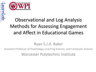 Observational and Log Analysis Methods for Assessing Engagement and Affect in Educational Games Ryan S.J.d. Baker Assistant Professor of Psychology, Learning Science, and Computer Science Worcester Polytechnic Institute 