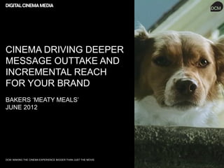 CINEMA DRIVING DEEPER
MESSAGE OUTTAKE AND
INCREMENTAL REACH
FOR YOUR BRAND
BAKERS ‘MEATY MEALS’
JUNE 2012




DCM: MAKING THE CINEMA EXPERIENCE BIGGER THAN JUST THE MOVIE
 