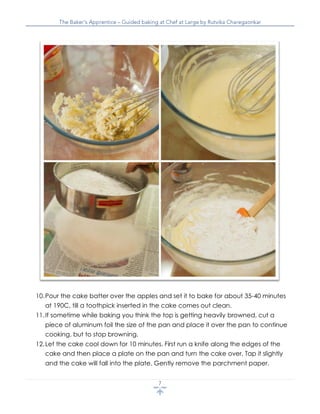 10.Pour the cake batter over the apples and set it to bake for about 35-40 minutes
at 190C, till a toothpick inserted in the cake comes out clean.
11.If sometime while baking you think the top is getting heavily browned, cut a
piece of aluminum foil the size of the pan and place it over the pan to continue
cooking, but to stop browning.
12.Let the cake cool down for 10 minutes. First run a knife along the edges of the
cake and then place a plate on the pan and turn the cake over. Tap it slightly
and the cake will fall into the plate. Gently remove the parchment paper.
 