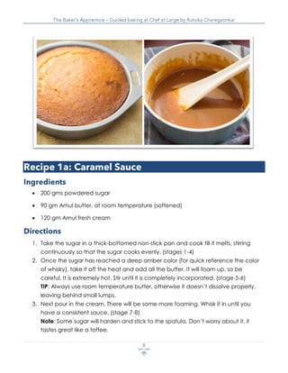  200 gms powdered sugar
 90 gm Amul butter, at room temperature (softened)
 120 gm Amul fresh cream
1. Take the sugar in a thick-bottomed non-stick pan and cook till it melts, stirring
continuously so that the sugar cooks evenly. (stages 1-4)
2. Once the sugar has reached a deep amber color (for quick reference the color
of whisky), take it off the heat and add all the butter. It will foam up, so be
careful. It is extremely hot. Stir until it is completely incorporated. (stage 5-6)
TIP: Always use room temperature butter, otherwise it doesn’t dissolve properly,
leaving behind small lumps.
3. Next pour in the cream. There will be some more foaming. Whisk it in until you
have a consistent sauce. (stage 7-8)
Note: Some sugar will harden and stick to the spatula. Don’t worry about it, it
tastes great like a toffee.
 