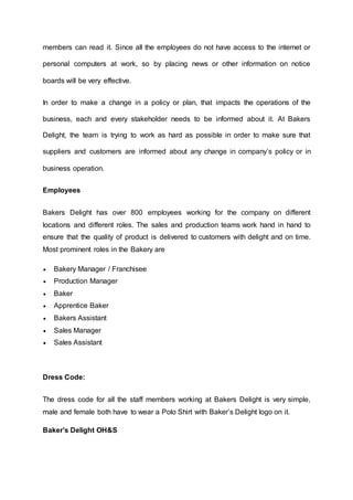 members can read it. Since all the employees do not have access to the internet or
personal computers at work, so by placing news or other information on notice
boards will be very effective.
In order to make a change in a policy or plan, that impacts the operations of the
business, each and every stakeholder needs to be informed about it. At Bakers
Delight, the team is trying to work as hard as possible in order to make sure that
suppliers and customers are informed about any change in company’s policy or in
business operation.
Employees
Bakers Delight has over 800 employees working for the company on different
locations and different roles. The sales and production teams work hand in hand to
ensure that the quality of product is delivered to customers with delight and on time.
Most prominent roles in the Bakery are
 Bakery Manager / Franchisee
 Production Manager
 Baker
 Apprentice Baker
 Bakers Assistant
 Sales Manager
 Sales Assistant
Dress Code:
The dress code for all the staff members working at Bakers Delight is very simple,
male and female both have to wear a Polo Shirt with Baker’s Delight logo on it.
Baker’s Delight OH&S
 
