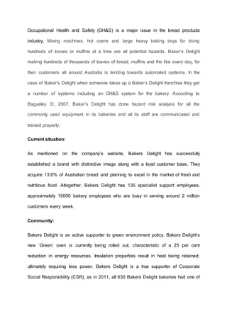 Occupational Health and Safety (OH&S) is a major issue in the bread products
industry, Mixing machines, hot ovens and large heavy baking trays for doing
hundreds of loaves or muffins at a time are all potential hazards. Baker’s Delight
making hundreds of thousands of loaves of bread, muffins and the like every day, for
their customers all around Australia is tending towards automated systems. In the
case of Baker’s Delight when someone takes up a Baker’s Delight franchise they get
a number of systems including an OH&S system for the bakery. According to
Bagueley. D, 2007, Baker’s Delight has done hazard risk analysis for all the
commonly used equipment in its bakeries and all its staff are communicated and
trained properly.
Current situation:
As mentioned on the company’s website, Bakers Delight has successfully
established a brand with distinctive image along with a loyal customer base. They
acquire 13.8% of Australian bread and planning to excel in the market of fresh and
nutritious food. Altogether, Bakers Delight has 135 specialist support employees,
approximately 15000 bakery employees who are busy in serving around 2 million
customers every week.
Community:
Bakers Delight is an active supporter to green environment policy. Bakers Delight’s
new ‘Green’ oven is currently being rolled out, characteristic of a 25 per cent
reduction in energy resources. Insulation properties result in heat being retained;
ultimately requiring less power. Bakers Delight is a true supporter of Corporate
Social Responsibility (CSR), as in 2011, all 630 Bakers Delight bakeries had one of
 