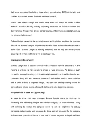 their most successful fundraising days raising approximately $105,000 to help sick
children at hospitals around Australia and New Zealand.
Since 1999 Bakers Delight has raised more than $5.5 million for Breast Cancer
Network Australia (BCNA), directly supporting thousands of Australian women and
their families through their breast cancer journey. (http://www.bakersdelight.com.au/
our community/bcna.aspx)
Bakers Delight knows that the society they are working in has a right on the business
too and its Bakers Delights responsibility to help these indirect stakeholders out in
some way. Bakers Delight is working extremely hard to help the needy people
stepping out of their problems to live a nice happy life.
Improvement Opportunity:
Bakers Delight has a detailed website with a creative element attached to it. But
making a website is not enough to create a web presence. As being a tough
competitor among the category, it is extremely important for a brand to show its web
presence. Along with web presence, customers' testimonials need to be recorded as
well in order to build a corporate image. They can start offering catering service for
corporate and private events, along with baking and cake decorating classes.
Requirements to cash the Opportunity:
In order to show their web presence, Bakers Delight needs to distribute the
marketing and advertising budget into another category, i.e. Web Presence. Along
with defining the budget the company needs to ask its employees to actively
participate in their social web presence, by doing so it will be easier for the company
to know what promotional terms to use, which market segment to target and how.
 