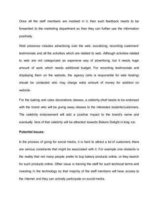 Once all the staff members are involved in it, than such feedback needs to be
forwarded to the marketing department so than they can further use the information
positively.
Web presence includes advertising over the web, socializing, recording customers'
testimonials and all the activities which are related to web. Although activities related
to web are not categorized as expensive way of advertising, but it needs huge
amount of work which needs additional budget. For recording testimonials and
displaying them on the website, the agency (who is responsible for web hosting)
should be contacted who may charge extra amount of money for addition on
website.
For the baking and cake decorations classes, a celebrity chief needs to be endorsed
with the brand who will be giving away classes to the interested students/customers.
The celebrity endorsement will add a positive impact to the brand's name and
eventually fans of that celebrity will be attracted towards Bakers Delight in long run.
Potential Issues:
In the process of going for social media, it is hard to attract a lot of customers; there
are various constraints that might be associated with it. For example one obstacle is
the reality that not many people prefer to buy bakery products online, or they search
for such products online. Other issue is training the staff for such technical terms and
investing in the technology so that majority of the staff members will have access to
the internet and they can actively participate on social media.
 