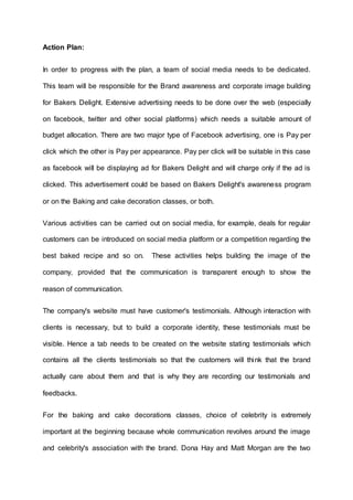 Action Plan:
In order to progress with the plan, a team of social media needs to be dedicated.
This team will be responsible for the Brand awareness and corporate image building
for Bakers Delight. Extensive advertising needs to be done over the web (especially
on facebook, twitter and other social platforms) which needs a suitable amount of
budget allocation. There are two major type of Facebook advertising, one is Pay per
click which the other is Pay per appearance. Pay per click will be suitable in this case
as facebook will be displaying ad for Bakers Delight and will charge only if the ad is
clicked. This advertisement could be based on Bakers Delight's awareness program
or on the Baking and cake decoration classes, or both.
Various activities can be carried out on social media, for example, deals for regular
customers can be introduced on social media platform or a competition regarding the
best baked recipe and so on. These activities helps building the image of the
company, provided that the communication is transparent enough to show the
reason of communication.
The company's website must have customer's testimonials. Although interaction with
clients is necessary, but to build a corporate identity, these testimonials must be
visible. Hence a tab needs to be created on the website stating testimonials which
contains all the clients testimonials so that the customers will think that the brand
actually care about them and that is why they are recording our testimonials and
feedbacks.
For the baking and cake decorations classes, choice of celebrity is extremely
important at the beginning because whole communication revolves around the image
and celebrity's association with the brand. Dona Hay and Matt Morgan are the two
 