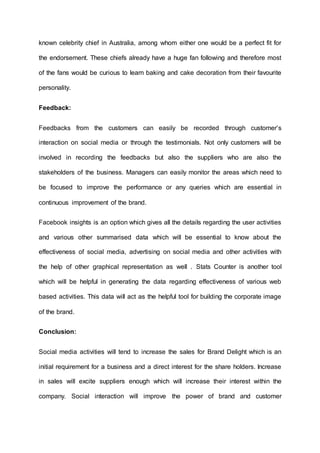 known celebrity chief in Australia, among whom either one would be a perfect fit for
the endorsement. These chiefs already have a huge fan following and therefore most
of the fans would be curious to learn baking and cake decoration from their favourite
personality.
Feedback:
Feedbacks from the customers can easily be recorded through customer’s
interaction on social media or through the testimonials. Not only customers will be
involved in recording the feedbacks but also the suppliers who are also the
stakeholders of the business. Managers can easily monitor the areas which need to
be focused to improve the performance or any queries which are essential in
continuous improvement of the brand.
Facebook insights is an option which gives all the details regarding the user activities
and various other summarised data which will be essential to know about the
effectiveness of social media, advertising on social media and other activities with
the help of other graphical representation as well . Stats Counter is another tool
which will be helpful in generating the data regarding effectiveness of various web
based activities. This data will act as the helpful tool for building the corporate image
of the brand.
Conclusion:
Social media activities will tend to increase the sales for Brand Delight which is an
initial requirement for a business and a direct interest for the share holders. Increase
in sales will excite suppliers enough which will increase their interest within the
company. Social interaction will improve the power of brand and customer
 