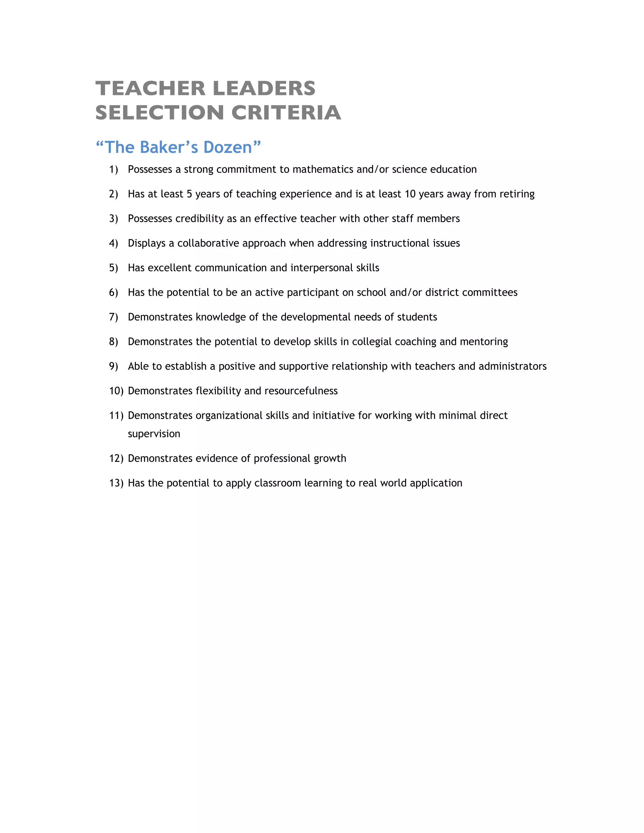 TEACHER LEADERS
SELECTION CRITERIA
“The Baker’s Dozen”
1) Possesses a strong commitment to mathematics and/or science education
2) Has at least 5 years of teaching experience and is at least 10 years away from retiring
3) Possesses credibility as an effective teacher with other staff members
4) Displays a collaborative approach when addressing instructional issues
5) Has excellent communication and interpersonal skills
6) Has the potential to be an active participant on school and/or district committees
7) Demonstrates knowledge of the developmental needs of students
8) Demonstrates the potential to develop skills in collegial coaching and mentoring
9) Able to establish a positive and supportive relationship with teachers and administrators
10) Demonstrates flexibility and resourcefulness
11) Demonstrates organizational skills and initiative for working with minimal direct
supervision
12) Demonstrates evidence of professional growth
13) Has the potential to apply classroom learning to real world application