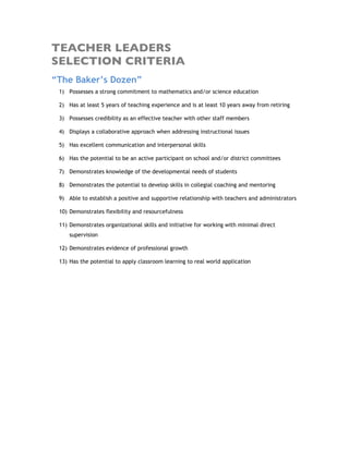 TEACHER LEADERS
SELECTION CRITERIA
“The Baker’s Dozen”
 1) Possesses a strong commitment to mathematics and/or science education

 2) Has at least 5 years of teaching experience and is at least 10 years away from retiring

 3) Possesses credibility as an effective teacher with other staff members

 4) Displays a collaborative approach when addressing instructional issues

 5) Has excellent communication and interpersonal skills

 6) Has the potential to be an active participant on school and/or district committees

 7) Demonstrates knowledge of the developmental needs of students

 8) Demonstrates the potential to develop skills in collegial coaching and mentoring

 9) Able to establish a positive and supportive relationship with teachers and administrators

 10) Demonstrates flexibility and resourcefulness

 11) Demonstrates organizational skills and initiative for working with minimal direct
     supervision

 12) Demonstrates evidence of professional growth

 13) Has the potential to apply classroom learning to real world application
 