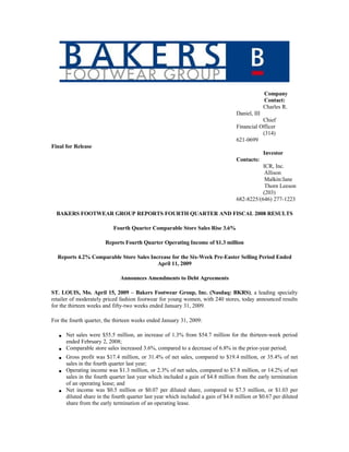 Company
                                                                                                 Contact:
                                                                                                 Charles R.
                                                                                   Daniel, III
                                                                                              Chief
                                                                                   Financial Officer
                                                                                              (314)
                                                                                   621-0699
Final for Release
                                                                                                 Investor
                                                                                   Contacts:
                                                                                              ICR, Inc.
                                                                                               Allison
                                                                                               Malkin/Jane
                                                                                               Thorn Leeson
                                                                                              (203)
                                                                                   682-8225/(646) 277-1223

  BAKERS FOOTWEAR GROUP REPORTS FOURTH QUARTER AND FISCAL 2008 RESULTS

                            Fourth Quarter Comparable Store Sales Rise 3.6%

                        Reports Fourth Quarter Operating Income of $1.3 million

  Reports 4.2% Comparable Store Sales Increase for the Six-Week Pre-Easter Selling Period Ended
                                         April 11, 2009

                               Announces Amendments to Debt Agreements

ST. LOUIS, Mo. April 15, 2009 – Bakers Footwear Group, Inc. (Nasdaq: BKRS), a leading specialty
retailer of moderately priced fashion footwear for young women, with 240 stores, today announced results
for the thirteen weeks and fifty-two weeks ended January 31, 2009.

For the fourth quarter, the thirteen weeks ended January 31, 2009:

       Net sales were $55.5 million, an increase of 1.3% from $54.7 million for the thirteen-week period
   •
       ended February 2, 2008;
       Comparable store sales increased 3.6%, compared to a decrease of 6.8% in the prior-year period;
   •
       Gross profit was $17.4 million, or 31.4% of net sales, compared to $19.4 million, or 35.4% of net
   •
       sales in the fourth quarter last year;
       Operating income was $1.3 million, or 2.3% of net sales, compared to $7.8 million, or 14.2% of net
   •
       sales in the fourth quarter last year which included a gain of $4.8 million from the early termination
       of an operating lease; and
       Net income was $0.5 million or $0.07 per diluted share, compared to $7.3 million, or $1.03 per
   •
       diluted share in the fourth quarter last year which included a gain of $4.8 million or $0.67 per diluted
       share from the early termination of an operating lease.
 