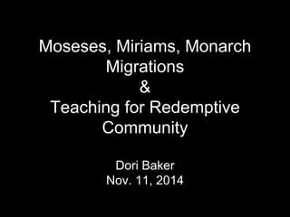 Moseses, Miriams, Monarch 
Migrations 
& 
Teaching for Redemptive 
Community 
Dori Baker 
Nov. 11, 2014 
 
