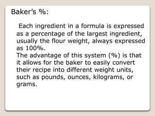 Baker’s %:
Each ingredient in a formula is expressed
as a percentage of the largest ingredient,
usually the flour weight, always expressed
as 100%.
The advantage of this system (%) is that
it allows for the baker to easily convert
their recipe into different weight units,
such as pounds, ounces, kilograms, or
grams.
 