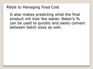Keys to Managing Food Cost
It also makes predicting what the final
product will look like easier. Baker’s %
can be used to quickly and easily convert
between batch sizes as well.
 