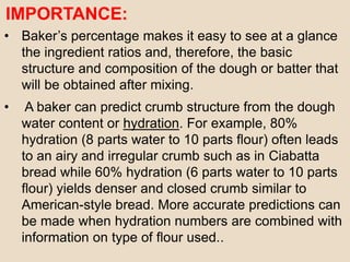 IMPORTANCE:
• Baker’s percentage makes it easy to see at a glance
the ingredient ratios and, therefore, the basic
structure and composition of the dough or batter that
will be obtained after mixing.
• A baker can predict crumb structure from the dough
water content or hydration. For example, 80%
hydration (8 parts water to 10 parts flour) often leads
to an airy and irregular crumb such as in Ciabatta
bread while 60% hydration (6 parts water to 10 parts
flour) yields denser and closed crumb similar to
American-style bread. More accurate predictions can
be made when hydration numbers are combined with
information on type of flour used..
 