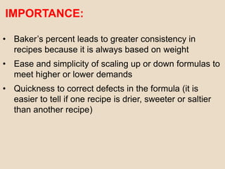 IMPORTANCE:
• Baker’s percent leads to greater consistency in
recipes because it is always based on weight
• Ease and simplicity of scaling up or down formulas to
meet higher or lower demands
• Quickness to correct defects in the formula (it is
easier to tell if one recipe is drier, sweeter or saltier
than another recipe)
 