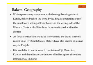 Bakers: Geography
• While spices are synonymous with the neighbouring state of
Kerala, Bakers bucked the trend by leading its operations out of
the small town setting of Coimbatore on the wrong side of the
Western Ghats with all its three factories situated within the
district.district.
• As far as distribution and sales is concerned the brand is firmly
rooted in all five South States. Bakers have also started in a small
way in Punjab.
• It is available in stores in such countries as Fiji, Mauritius,
Kuwait and the ultimate destination of Indian spices since time
immemorial, England.
 