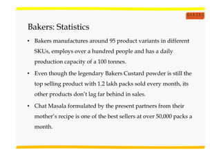 Bakers: Statistics
• Bakers manufactures around 95 product variants in different
SKUs, employs over a hundred people and has a daily
production capacity of a 100 tonnes.
• Even though the legendary Bakers Custard powder is still the
top selling product with 1.2 lakh packs sold every month, its
other products don’t lag far behind in sales.
• Chat Masala formulated by the present partners from their
mother’s recipe is one of the best sellers at over 50,000 packs a
month.
 