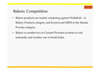 Bakers: Competition
• Bakers products are mainly competing against Weikfield – in
Bakery Products category and Everest and MDH in the Masala
Powder category.
• Bakers is number two in Custard Powders in terms of sale
nationally and number one in South India.
 