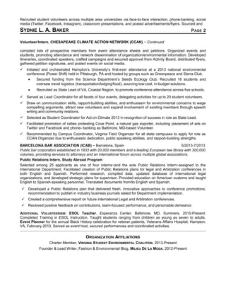 Recruited student volunteers across multiple area universities via face-to-face interaction, phone-banking, social
media (Twitter, Facebook, Instagram), classroom presentations, and posted advertisements/flyers. Sourced and
SYDNIE L. A. BAKER PAGE 2
Volunteer/Intern, CHESAPEAKE CLIMATE ACTION NETWORK (CCAN) − Continued
compiled lists of prospective members from event attendance sheets and petitions. Organized events and
students, promoting attendance and network dissemination of organization/environmental information. Developed
itineraries, coordinated speakers, crafted campaigns and secured approval from Activity Board, distributed flyers,
gathered petition signatures, and posted events on social media.
 Initiated and orchestrated Hampton’s University’s first-ever attendance at a 2013 national environmental
conference (Power Shift) held in Pittsburgh, PA and hosted by groups such as Greenpeace and Sierra Club.
• Secured funding from the Science Department’s Seeds Ecology Club. Recruited 16 students and
oversaw travel logistics (transportation/lodging/food), sourcing low-cost, in-budget solutions.
• Recruited as State Lead of VA, Coastal Region, to promote conference attendance across five schools.
 Served as Lead Coordinator for all facets of four events, delegating activities for up to 20 student volunteers.
 Draw on communication skills, rapport-building abilities, and enthusiasm for environmental concerns to wage
compelling arguments, attract new volunteers and expand involvement of existing members through speech
writing and community relations.
 Selected as Student Coordinator for Act on Climate 2013 in recognition of success in role as State Lead.
 Facilitated promotion of rallies protesting Cove Point, a natural gas exporter, including placement of ads on
Twitter and Facebook and phone- banking as Baltimore, MD-based Volunteer.
 Recommended by Campus Coordinator, Virginia Field Organizer for all state campuses to apply for role as
CCAN Organizer due to enthusiastic dedication, public speaking abilities, and rapport-building strengths.
BARCELONA BAR ASSOCIATION (ICAB) − Barcelona, Spain 5/2013-7/2013
Public bar corporation established in 1833 with 20,000 members and a leading European law library with 300,000
volumes, providing services to attorneys and an international forum across multiple global associations.
Public Relations Intern, Study Abroad Program
Selected among 25 applicants as one of four interns−and the sole Public Relations Intern−assigned to the
International Department. Facilitated creation of Public Relations plans for legal and Arbitration conferences in
both English and Spanish. Performed research, compiled data, updated database of international legal
organizations, and developed strategic plans for supervisor. Provided education on American customs and taught
English to Spanish-speaking personnel. Translated documents from/to English and Spanish.
 Developed a Public Relations plan that delivered fresh, innovative approaches to conference promotions;
recommendation to publish in industry business journals slated for Department implementation.
 Created a comprehensive report on future international Legal and Arbitration conferences.
 Received positive feedback on contributions, team-focused performance, and personable demeanor.
ADDITIONAL VOLUNTEERISM: ESOL Teacher, Esperanza Center, Baltimore, MD, Summers, 2010-Present.
Completed Training in ESOL Instruction. Taught students ranging from children as young as seven to adults.
Event Planner for the annual Black History celebration for veteran patients, Veterans Affairs Hospital, Hampton,
VA, February 2013. Served as event host, secured performances and coordinated activities.
ORGANIZATION AFFILIATIONS
Charter Member, VIRGINIA STUDENT ENVIRONMENTAL COALITION, 2013-Present
Founder & Lead Writer, Fashion & Environmental Blog, MILIEU DE LA MODA, 2012-Present
 