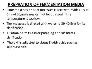PREPRATION OF FERMENTATION MEDIA
• Cane molasses or beet molasses is received With a usual
Brix of 80,molasses cannot be pumped if the
temperature is too low.
• The molasses is diluted with water to 30-40 Brix for its
clarification.
• Dilution permits easier pumping and facilitates
clarification
• The pH is adjusted to about 5 with acids such as
sulphuric acid
 