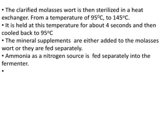 • The clarified molasses wort is then sterilized in a heat
exchanger. From a temperature of 950C, to 145oC.
• It is held at this temperature for about 4 seconds and then
cooled back to 95oC
• The mineral supplements are either added to the molasses
wort or they are fed separately.
• Ammonia as a nitrogen source is fed separately into the
fermenter.
•
 