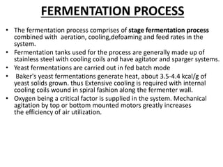 FERMENTATION PROCESS
• The fermentation process comprises of stage fermentation process
combined with aeration, cooling,defoaming and feed rates in the
system.
• Fermentation tanks used for the process are generally made up of
stainless steel with cooling coils and have agitator and sparger systems.
• Yeast fermentations are carried out in fed batch mode
• Baker's yeast fermentations generate heat, about 3.5-4.4 kcal/g of
yeast solids grown. thus Extensive cooling is required with internal
cooling coils wound in spiral fashion along the fermenter wall.
• Oxygen being a critical factor is supplied in the system. Mechanical
agitation by top or bottom mounted motors greatly increases
the efficiency of air utilization.
 