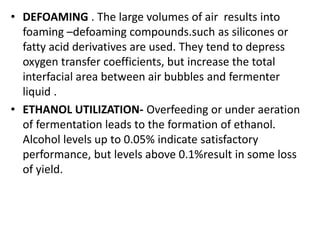 • DEFOAMING . The large volumes of air results into
foaming –defoaming compounds.such as silicones or
fatty acid derivatives are used. They tend to depress
oxygen transfer coefficients, but increase the total
interfacial area between air bubbles and fermenter
liquid .
• ETHANOL UTILIZATION- Overfeeding or under aeration
of fermentation leads to the formation of ethanol.
Alcohol levels up to 0.05% indicate satisfactory
performance, but levels above 0.1%result in some loss
of yield.
 