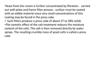 •Yeast from the cream is further concentrated by filtration . carried
out with plate and frame filter presses . surface must be coated
with an edible material since very small concentrations of this
coating may be found in the press cake.
•. Such filters produce a press cake of about 27 to 28% solids
•The osmotic effect of the salt treatment reduces the moisture
content of the cells. The salt is then removed directly by water
sprays. The resulting crumbly mass of yeast cells is called a press
cake.
 