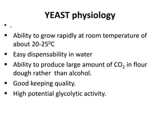 YEAST physiology
• .
 Ability to grow rapidly at room temperature of
about 20-250C
 Easy dispensability in water
 Ability to produce large amount of CO2 in flour
dough rather than alcohol.
 Good keeping quality.
 High potential glycolytic activity.
 
