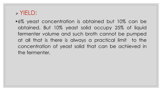 ➢ YIELD:
▪6% yeast concentration is obtained but 10% can be
obtained. But 10% yeast solid occupy 25% of liquid
fermenter volume and such broth cannot be pumped
at all that is there is always a practical limit to the
concentration of yeast solid that can be achieved in
the fermenter.
 