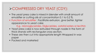 ➢COMPRESSED DRY YEAST (CDY):
▪ The yeast press cake is mixed in blender with small amount of
emulsifier or cutting oils at concentration 0.1 to 0.2 %.
▪ Function of emulsifier : Facilitate extrusion, give better, lighter
appearance to yeast cake
E.g. -Monoglycerides, Diglycerides, sorbitol esters or lecithin
▪ Yeast press cake is now extruded through nozzle in the form of
thick strands with rectangular cross section.
▪ These are then cut into appropriate length Wrapped in wax
paper
▪ Packed and marketed
 