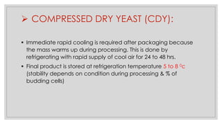 ➢ COMPRESSED DRY YEAST (CDY):
▪ Immediate rapid cooling is required after packaging because
the mass warms up during processing. This is done by
refrigerating with rapid supply of cool air for 24 to 48 hrs.
▪ Final product is stored at refrigeration temperature 5 to 8 0c
(stability depends on condition during processing & % of
budding cells)
 