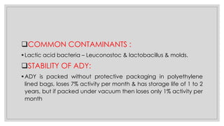 ❑COMMON CONTAMINANTS :
▪Lactic acid bacteria – Leuconostoc & lactobacillus & molds.
❑STABILITY OF ADY:
▪ADY is packed without protective packaging in polyethylene
lined bags, loses 7% activity per month & has storage life of 1 to 2
years, but if packed under vacuum then loses only 1% activity per
month
 