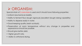 ➢ ORGANISM:
Special strain of S.cerevisiae is used and it should have following properties:
▪ Uniform biochemical stability
▪ Ability to ferment flour dough vigorously (excellent dough raising capability)
▪ Ability to disperse easily in water.
▪ Good keeping quality (resist autolysis).
▪ Preservation at room temperature without any change in properties and
appearance should be possible.
▪ Should give better yield.
▪ Higher growth rate.
▪ Ability to withstand drying.
 