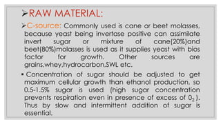 ➢RAW MATERIAL:
➢C-source: Commonly used is cane or beet molasses,
because yeast being invertase positive can assimilate
invert sugar or mixture of cane(20%)and
beet(80%)molasses is used as it supplies yeast with bios
factor for growth. Other sources are
grains,whey,hydrocarbon,SWL etc.
▪ Concentration of sugar should be adjusted to get
maximum cellular growth than ethanol production, so
0.5-1.5% sugar is used (high sugar concentration
prevents respiration even in presence of excess of 02 ).
Thus by slow and intermittent addition of sugar is
essential.
 