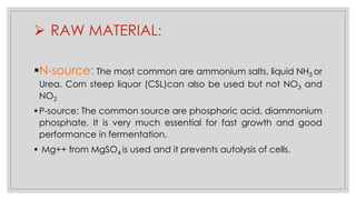 ➢ RAW MATERIAL:
▪N-source: The most common are ammonium salts, liquid NH3 or
Urea. Corn steep liquor (CSL)can also be used but not NO3 and
NO2
▪P-source: The common source are phosphoric acid, diammonium
phosphate. It is very much essential for fast growth and good
performance in fermentation.
▪ Mg++ from MgSO4 is used and it prevents autolysis of cells.
 