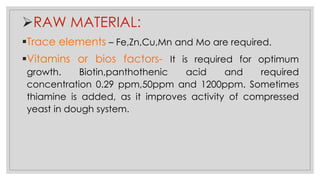 ➢RAW MATERIAL:
▪Trace elements – Fe,Zn,Cu,Mn and Mo are required.
▪Vitamins or bios factors- It is required for optimum
growth. Biotin,panthothenic acid and required
concentration 0.29 ppm,50ppm and 1200ppm. Sometimes
thiamine is added, as it improves activity of compressed
yeast in dough system.
 