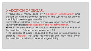 ➢ADDITION OF SUGAR:
▪ Production is mainly done by ‘Fed batch fermentation’ and
carried out with incremental feeding of the substance for growth
specially to prevent glucose effect.
▪Intermittent addition is done to maintain sugar concentration at
low level that can favor respiration and not fermentation.
▪Their is no simultaneous removal of fermentation content and
fermentation is finished when fermenter is full.
▪ The addition of sugar is reduced at the end of fermentation in
order to “mature” the yeast, as matured cells may have lower
fermentation activity but better storage stability.
 