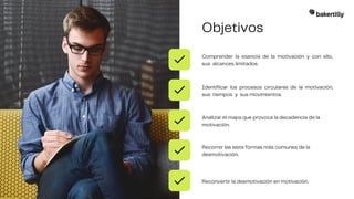 Objetivos
Comprender la esencia de la motivación y con ello,
sus alcances limitados.
Identificar los procesos circulares de la motivación,
sus tiempos y sus movimientos.
Analizar el mapa que provoca la decadencia de la
motivación.
Recorrer las siete formas más comunes de la
desmotivación.
Reconvertir la desmotivación en motivación.
 