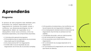 Aprenderás
Programa
1: Introducción general al programa.
2: Entendamos que la negociación es un proceso
más amplio que la metodología.
3: El criterio de las 3C ® en negociación.
4: El Win-Win no es el resultado de una
negociación: es el inicio de un proceso complejo.
El alcance de este programa está diseñado para
profundizar los campos especulativos de la
negociación en contextos de presión, stress y
conflictos. Las distancias psicológicas de los
negociadores deben ser superadas en un
desequilibrio inicial nunca armónico, entre los
resultados esperados y los compromisos asumidos.
5: El acuerdo, el compromiso y los conflictos, son
los principios de una negociación inteligente.
6: La manipulación siempre está en el proceso de
negociación. Sus formas no siempre son tan
visibles.
7: El péndulo de poder, varía en cada acuerdo.
8: Las inocencias en la negociación.
9: Los acuerdos como factor de conflicto en la
negociación.
10: La simulación es un juego esperado en la
negociación.
11: Los insultos en la negociación, son tan sutiles
que hieren en silencio..
 