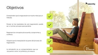 Objetivos
Comprender que la negociación es mucho más que un
método.
Pensar en los resultados de una negociación, puede
ser el primer principio para perderla.
Repensar los conceptos de acuerdo, compromiso y
conflicto.
Aceptar que la manipulación es parte del proceso de
negociación.
La simulación es un comportamiento que se
encuentre entre la confianza y la mesura.
 