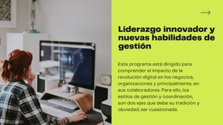 Liderazgo innovador y
nuevas habilidades de
gestión
obviedad, ser cuestionada.
Este programa está dirigido para
comprender el impacto de la
revolución digital en los negocios,
organizaciones y principalmente, en
sus colaboradores. Para ello, los
estilos de gestión y coordinación,
son dos ejes que debe su tradición y
 