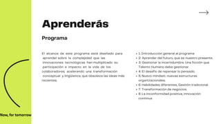 Aprenderás
Programa
El alcance de este programa está diseñado para
aprender sobre la complejidad que las
innovaciones tecnológicas han multiplicado su
participación e impacto en la vida de los
colaboradores, acelerando una transformación
conceptual y lingüística, que obsolece las ideas más
recientes.
1: Introducción general al programa
2: Aprender del futuro, que es nuestro presente.
3: Gestionar la incertidumbre. Una ficción que
Talento Humano debe gestionar.
4: El desafío de repensar lo pensado.
5: Nuevo mindset, nuevas estructuras
organizacionales.
6: Habilidades diferentes, Gestión tradicional.
7: Transformación de negocios.
8: La inconformidad positiva, innovación
continua
 