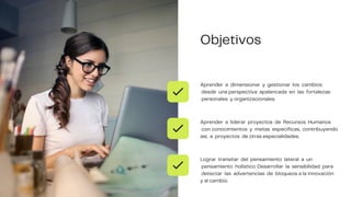 Aprender a dimensionar y gestionar los cambios
desde una perspectiva apalancada en las fortalezas
personales y organizacionales.
Aprender a liderar proyectos de Recursos Humanos
con conocimientos y metas específicas, contribuyendo
así, a proyectos de otras especialidades.
Lograr transitar del pensamiento lateral a un
pensamiento holístico. Desarrollar la sensibilidad para
detectar las advertencias de bloqueos a la innovación
y al cambio.
Objetivos
 