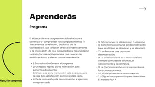 1: Introducción General al programa.
2: Un repaso rápido por la motivación, para
ponernos de acuerdo.
3: El ejercicio de la motivación está sobrevaluado:
la caja dela satisfacción siempre estará vacía.
4: De la motivación a la desmotivación: el ejercicio
más practicado
El alcance de este programa está diseñado para
identificar y comprender los comportamientos y
mecanismos de relación, producto de la
coordinación, que afectan directa e indirectamente
a la motivación de los colaboradores. Se analizarán
también, formas motivacionales que carecen de
sentido práctico y elevan costos innecesarios.
5: Cómo convertir el talento en frustración.
6: Siete formas comunes de desmotivación
(que se utilizan, se observan y se silencian).
7: Los factores que provocan
desmotivación.
8: La asincronicidad de la motivación: no
siempre coinciden la voluntad, el
conocimiento y la confianza.
9: La (des)motivación entre los coetáneos,
los contemporáneos.
10: Cómo potenciar la desmotivación.
11: El gran truco permitido para desmotivar.
El modelo PAR ®
Aprenderás
Programa
 